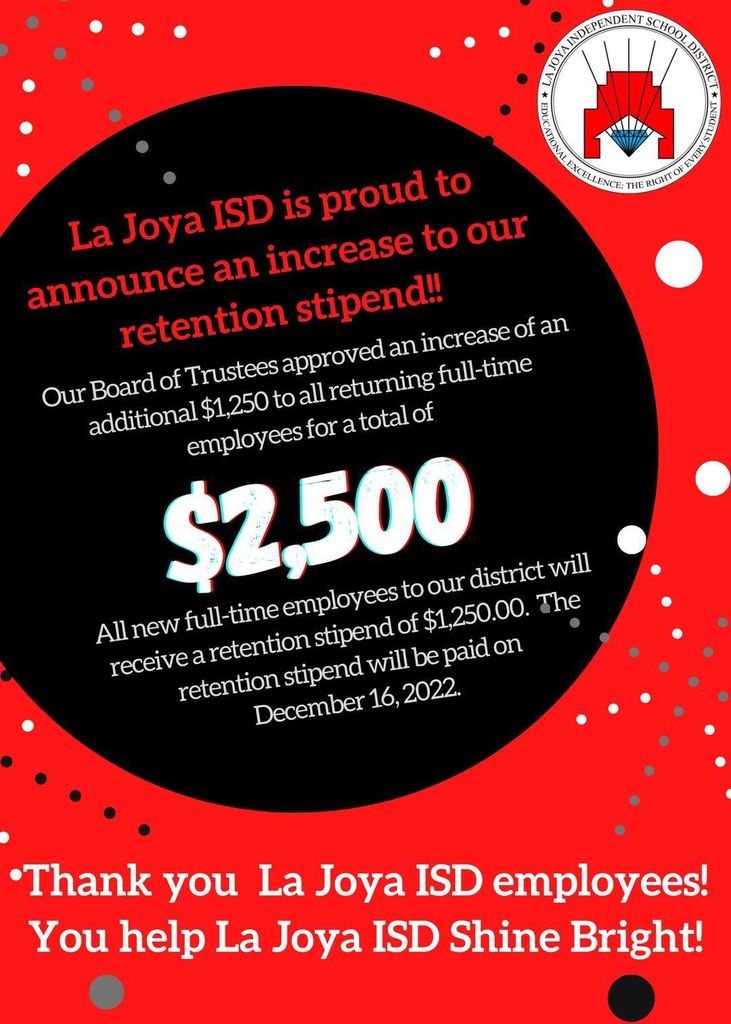 La Joya ISD is proud to announce an increase to our retention stipend! Our Board of Trustees approved an increase of an additional $1250 to all returning full-time employees for a total of $2500! All NEW full-time employees to our district will receive a retention stipend of $1250. The retention stipend will be paid on Dec. 16, 2022. Thank you all La Joya ISD employees! You help La Joya ISD Shine Bright!
