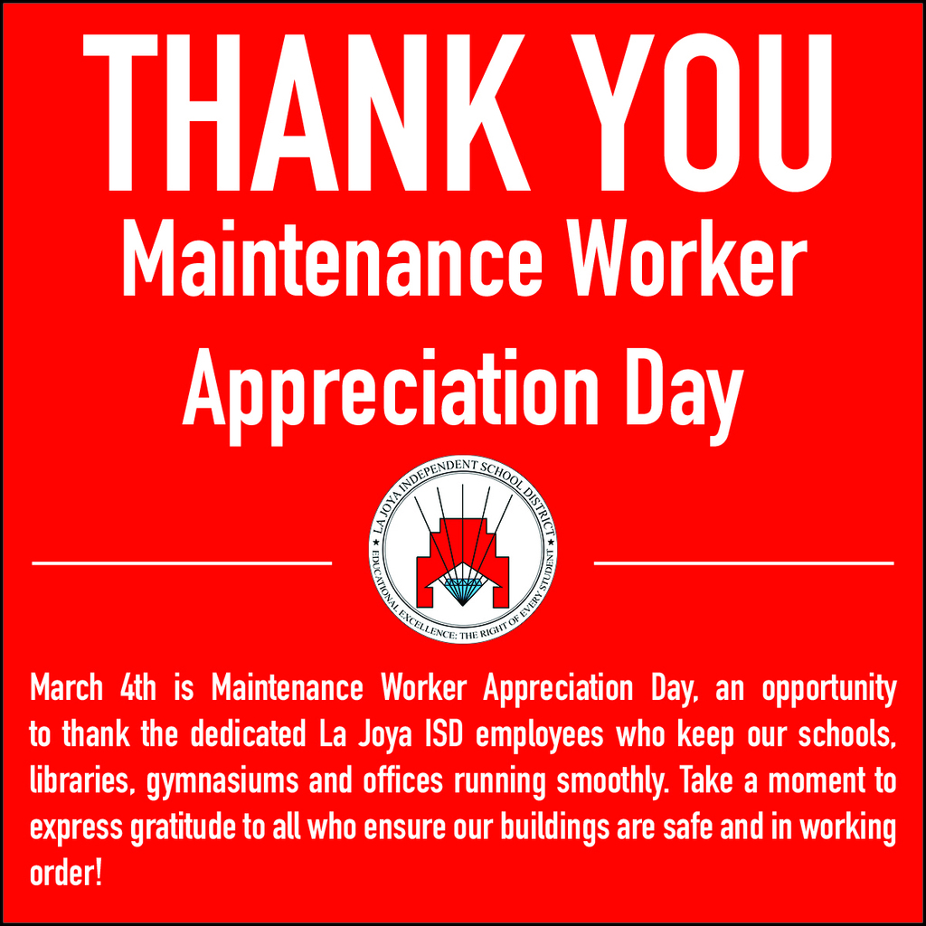 March 4th is Maintenance Worker Appreciation Day, an opportunity to thank the dedicated La Joya ISD employees who keep our schools, libraries, gymnasiums and offices running smoothly. Maintenance workers, who include plumbers, electricians, HVAC technicians, carpenters, custodians and groundskeepers. We also extend our appreciation to the paraprofessionals employed in the department. Maintenance department employees fix and maintain facilities, machines and mechanical equipment. They often carry out many different tasks in a single day. They could work at any number of indoor and outdoor locations, including in less-than-ideal weather conditions such as extreme cold or heat. Take a moment to express gratitude to all who ensure our buildings are safe and in working order!