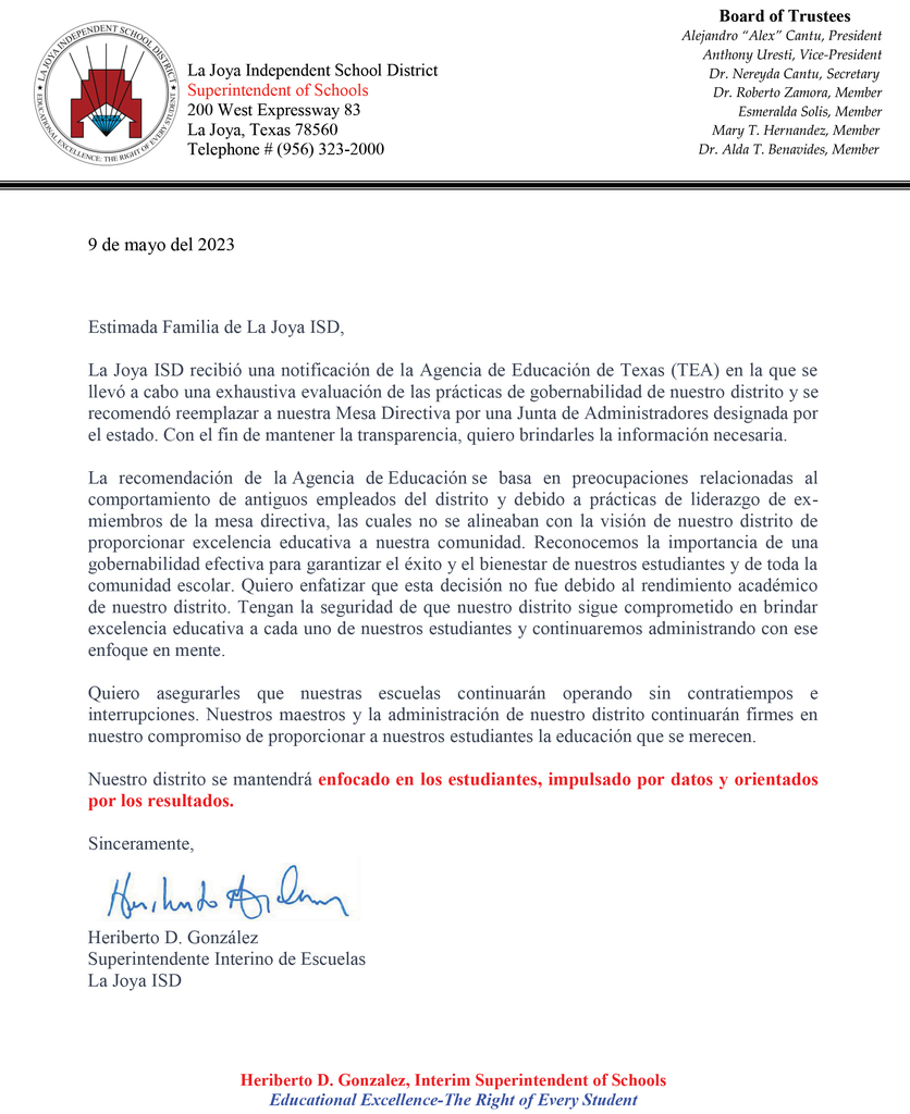DISTRICT UPDATE Dear La Joya ISD Family, La Joya ISD received notification that the Texas Education Agency (TEA) conducted a thorough evaluation of our district's governance practices and has recommended that our Board of Trustees be replaced with a state-appointed Board of Managers. In an effort to remain transparent, I want to provide you with the necessary information. The TEA's recommendation is based on concerns related to former district employees and the governance practices of the previous board, which did not align with our district's vision of providing educational excellence to our community. We recognize the importance of effective governance in ensuring all success and well-being of our students and the entire school community. I want to emphasize that this decision was not influenced by our district's academic performance. Rest assured, La Joya ISD remains committed to delivering educational excellence to each and every one of our students and we will continue to make administrative decisions with that focus in mind. I want to reassure you that our schools will continue to operate smoothly and without interruption. Our dedicated educators and staff remain resolute and unwavering in their commitment to providing our students with the quality education they deserve. Our district will remain STUDENT FOCUSED, DATA DRIVEN, and RESULTS ORIENTED! Respectfully, Heriberto D. Gonzalez Interim Superintendent of Schools La Joya ISD ***************************** ACTUALIZACIÓN DEL DISTRITO 9 de mayo del 2023 Estimada Familia de La Joya ISD, La Joya ISD recibió una notificación de la Agencia de Educación de Texas (TEA) en la que se llevó a cabo una exhaustiva evaluación de las prácticas de gobernabilidad de nuestro distrito y se recomendó reemplazar a nuestra Mesa Directiva por una Junta de Administradores designada por el estado. Con el fin de mantener la transparencia, quiero brindarles la información necesaria. La recomendación de la Agencia de Educación se basa en preocupaciones relacionadas al comportamiento de antiguos empleados del distrito y debido a prácticas de liderazgo de ex-miembros de la mesa directiva, las cuales no se alineaban con la visión de nuestro distrito de proporcionar excelencia educativa a nuestra comunidad. Reconocemos la importancia de una gobernabilidad efectiva para garantizar el éxito y el bienestar de nuestros estudiantes y de toda la comunidad escolar. Quiero enfatizar que esta decisión no fue debido al rendimiento académico de nuestro distrito. Tengan la seguridad de que nuestro distrito sigue comprometido en brindar excelencia educativa a cada uno de nuestros estudiantes y continuaremos administrando con ese enfoque en mente. Quiero asegurarles que nuestras escuelas continuarán operando sin contratiempos e interrupciones. Nuestros maestros y la administración de nuestro distrito continuarán firmes en nuestro compromiso de proporcionar a nuestros estudiantes la educación que se merecen. Nuestro distrito se mantendrá enfocado en los estudiantes, impulsado por datos y orientados por los resultados. Sinceramente, Heriberto D. González Superintendente Interino de Escuelas La Joya ISD