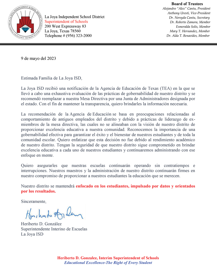 DISTRICT UPDATE Dear La Joya ISD Family, La Joya ISD received notification that the Texas Education Agency (TEA) conducted a thorough evaluation of our district's governance practices and has recommended that our Board of Trustees be replaced with a state-appointed Board of Managers. In an effort to remain transparent, I want to provide you with the necessary information. The TEA's recommendation is based on concerns related to former district employees and the governance practices of the previous board, which did not align with our district's vision of providing educational excellence to our community. We recognize the importance of effective governance in ensuring all success and well-being of our students and the entire school community. I want to emphasize that this decision was not influenced by our district's academic performance. Rest assured, La Joya ISD remains committed to delivering educational excellence to each and every one of our students and we will continue to make administrative decisions with that focus in mind. I want to reassure you that our schools will continue to operate smoothly and without interruption. Our dedicated educators and staff remain resolute and unwavering in their commitment to providing our students with the quality education they deserve. Our district will remain STUDENT FOCUSED, DATA DRIVEN, and RESULTS ORIENTED! Respectfully, Heriberto D. Gonzalez Interim Superintendent of Schools La Joya ISD ***************************** ACTUALIZACIÓN DEL DISTRITO 9 de mayo del 2023 Estimada Familia de La Joya ISD, La Joya ISD recibió una notificación de la Agencia de Educación de Texas (TEA) en la que se llevó a cabo una exhaustiva evaluación de las prácticas de gobernabilidad de nuestro distrito y se recomendó reemplazar a nuestra Mesa Directiva por una Junta de Administradores designada por el estado. Con el fin de mantener la transparencia, quiero brindarles la información necesaria. La recomendación de la Agencia de Educación se basa en preocupaciones relacionadas al comportamiento de antiguos empleados del distrito y debido a prácticas de liderazgo de ex-miembros de la mesa directiva, las cuales no se alineaban con la visión de nuestro distrito de proporcionar excelencia educativa a nuestra comunidad. Reconocemos la importancia de una gobernabilidad efectiva para garantizar el éxito y el bienestar de nuestros estudiantes y de toda la comunidad escolar. Quiero enfatizar que esta decisión no fue debido al rendimiento académico de nuestro distrito. Tengan la seguridad de que nuestro distrito sigue comprometido en brindar excelencia educativa a cada uno de nuestros estudiantes y continuaremos administrando con ese enfoque en mente. Quiero asegurarles que nuestras escuelas continuarán operando sin contratiempos e interrupciones. Nuestros maestros y la administración de nuestro distrito continuarán firmes en nuestro compromiso de proporcionar a nuestros estudiantes la educación que se merecen. Nuestro distrito se mantendrá enfocado en los estudiantes, impulsado por datos y orientados por los resultados. Sinceramente, Heriberto D. González Superintendente Interino de Escuelas La Joya ISD