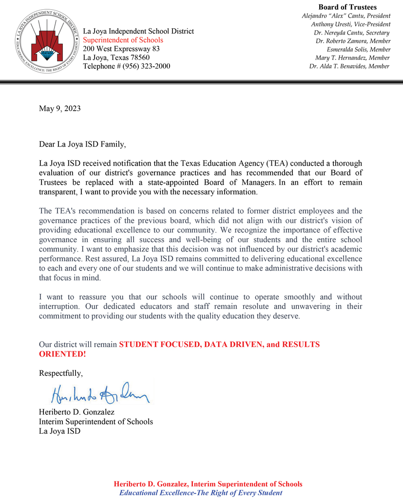 DISTRICT UPDATE Dear La Joya ISD Family, La Joya ISD received notification that the Texas Education Agency (TEA) conducted a thorough evaluation of our district's governance practices and has recommended that our Board of Trustees be replaced with a state-appointed Board of Managers. In an effort to remain transparent, I want to provide you with the necessary information. The TEA's recommendation is based on concerns related to former district employees and the governance practices of the previous board, which did not align with our district's vision of providing educational excellence to our community. We recognize the importance of effective governance in ensuring all success and well-being of our students and the entire school community. I want to emphasize that this decision was not influenced by our district's academic performance. Rest assured, La Joya ISD remains committed to delivering educational excellence to each and every one of our students and we will continue to make administrative decisions with that focus in mind. I want to reassure you that our schools will continue to operate smoothly and without interruption. Our dedicated educators and staff remain resolute and unwavering in their commitment to providing our students with the quality education they deserve. Our district will remain STUDENT FOCUSED, DATA DRIVEN, and RESULTS ORIENTED! Respectfully, Heriberto D. Gonzalez Interim Superintendent of Schools La Joya ISD ***************************** ACTUALIZACIÓN DEL DISTRITO 9 de mayo del 2023 Estimada Familia de La Joya ISD, La Joya ISD recibió una notificación de la Agencia de Educación de Texas (TEA) en la que se llevó a cabo una exhaustiva evaluación de las prácticas de gobernabilidad de nuestro distrito y se recomendó reemplazar a nuestra Mesa Directiva por una Junta de Administradores designada por el estado. Con el fin de mantener la transparencia, quiero brindarles la información necesaria. La recomendación de la Agencia de Educación se basa en preocupaciones relacionadas al comportamiento de antiguos empleados del distrito y debido a prácticas de liderazgo de ex-miembros de la mesa directiva, las cuales no se alineaban con la visión de nuestro distrito de proporcionar excelencia educativa a nuestra comunidad. Reconocemos la importancia de una gobernabilidad efectiva para garantizar el éxito y el bienestar de nuestros estudiantes y de toda la comunidad escolar. Quiero enfatizar que esta decisión no fue debido al rendimiento académico de nuestro distrito. Tengan la seguridad de que nuestro distrito sigue comprometido en brindar excelencia educativa a cada uno de nuestros estudiantes y continuaremos administrando con ese enfoque en mente. Quiero asegurarles que nuestras escuelas continuarán operando sin contratiempos e interrupciones. Nuestros maestros y la administración de nuestro distrito continuarán firmes en nuestro compromiso de proporcionar a nuestros estudiantes la educación que se merecen. Nuestro distrito se mantendrá enfocado en los estudiantes, impulsado por datos y orientados por los resultados. Sinceramente, Heriberto D. González Superintendente Interino de Escuelas La Joya ISD