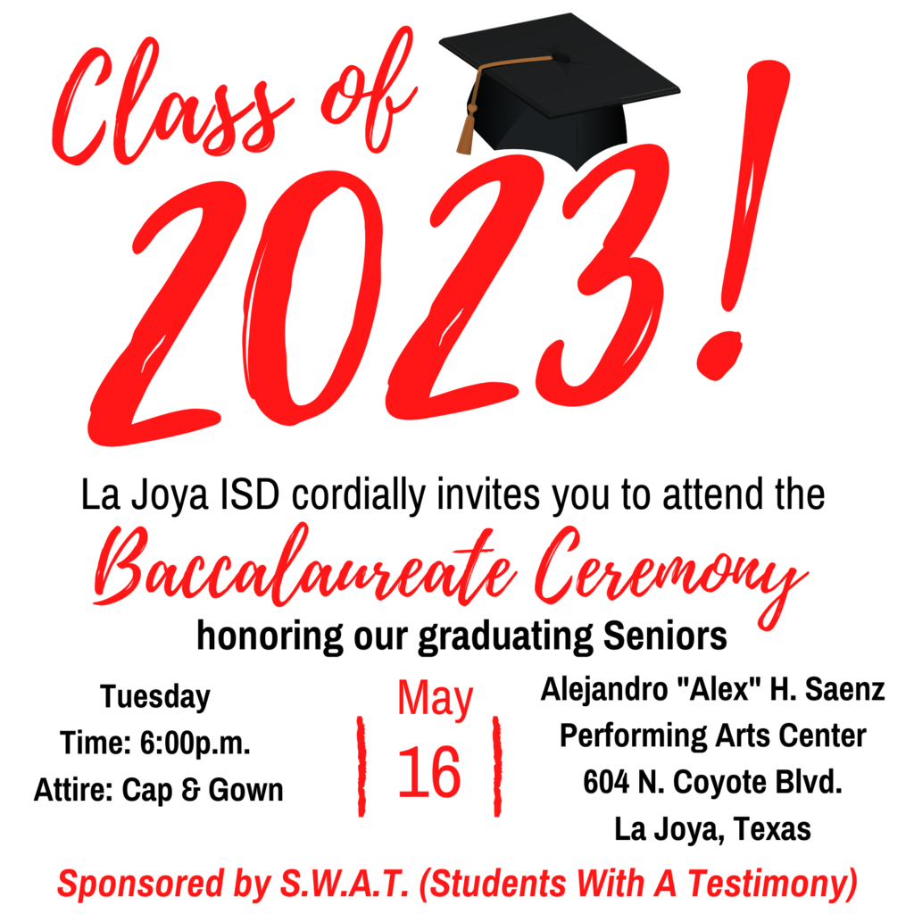 Class of 2023! La Joya ISD cordially invites you to attend the Baccalaureate Ceremony honoring our graduating seniors. Tuesday, May 16 at 6pm. Attire cap & gown. Alejandro Saenz Performing Arts Center